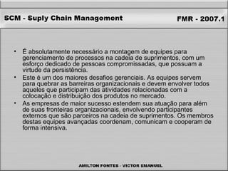 É absolutamente necessário a montagem de equipes para gerenciamento de processos na cadeia de suprimentos, com um esforço dedicado de pessoas compromissadas, que possuam a virtude da persistência.  Este é um dos maiores desafios gerenciais. As equipes servem para quebrar as barreiras organizacionais e devem envolver todos aqueles que participam das atividades relacionadas com a colocação e distribuição dos produtos no mercado.  As empresas de maior sucesso estendem sua atuação para além de suas fronteiras organizacionais, envolvendo participantes externos que são parceiros na cadeia de suprimentos. Os membros destas equipes avançadas coordenam, comunicam e cooperam de forma intensiva.  