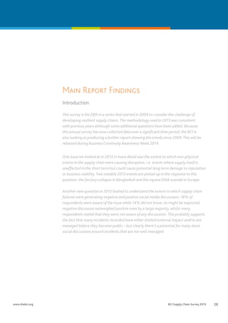 Main Report Findings
Introduction
This survey is the fifth in a series that started in 2009 to consider the challenge of
developing resilient supply chains. The methodology used in 2013 was consistent
with previous years although some additional questions have been added. Because
this annual survey has now collected data over a significant time period, the BCI is
also looking at producing a further report showing the trends since 2009. This will be
released during Business Continuity Awareness Week 2014.
One issue we looked at in 2013 in more detail was the extent to which non-physical
events in the supply chain were causing disruption, i.e. events where supply itself is
unaffected in the short term but could cause potential long term damage to reputation
or business viability. Two notable 2013 events are picked up in the response to this
question: the factory collapse in Bangladesh and the equine DNA scandal in Europe.
Another new question in 2013 looked to understand the extent to which supply chain
failures were generating negative and positive social media discussions. 18% of
respondents were aware of the issue while 14% did not know. As might be expected,
negative discussion outweighed positive ones by a large majority, whilst many
respondents stated that they were not aware of any discussions. This probably supports
the fact that many incidents recorded have either limited external impact and/or are
managed before they become public – but clearly there’s a potential for many more
social discussions around incidents that are not well managed.

www.thebci.org	

BCI Supply Chain Survey 2013	

[3]

 