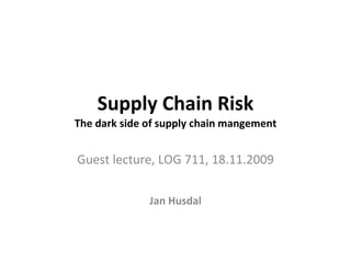 Supply Chain Risk The dark side of supply chain mangement Guest lecture, LOG 711, 18.11.2009 Jan Husdal 