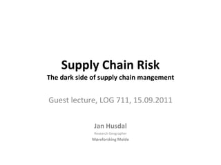 Supply Chain Risk The dark side of supply chain mangement Guest lecture, LOG 711, 15.09.2011 Jan Husdal Research   Geographer Møreforsking Molde 