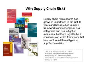 Why Supply Chain Risk? Supply chain risk research has grown in importance in the last 10 years and has resulted in many frameworks and concepts of risk categories and risk mitigation measures, but there is yet to be a consensus on which framework that best captures different types of supply chain risks. Oke, A., & Gopalakrishnan, M. (2009).  Managing disruptions in supply chains:  A case study of a retail supply chain .  International Journal of Production Economics,  118  (1), 168-174 . 
