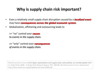 Why is supply chain risk important? Even a relatively small supply chain disruption caused by a  localized event  may have  consequences across the global economic system . Globalization, offshoring and outsourcing leads to  >> “no” control over  causes  to events in the supply chain. >>  “only” control over  consequences   of events in the supply chain. World Economic Forum (2008)  Hyper-optimization and supply chain vulnerability: an invisible global risk?  In: Global Risks 2008 – A Global Risk Network Report, REF: 090108, World Economic Forum, Switzerland. http://www.weforum.org/pdf/globalrisk/report2008.pdf 