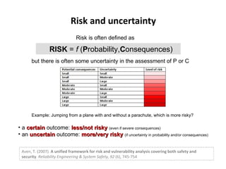 Risk and uncertainty RISK  =  f  ( P robability, C onsequences) but there is often some uncertainty in the assessment of P or C  Risk is often defined as Example: Jumping from a plane with and without a parachute, which is more risky? Aven, T. (2007).  A unified framework for risk and vulnerability analysis covering both safety and security .  Reliability Engineering & System Safety, 92  (6), 745-754 a  certain  outcome:  less/not risky  (even if severe consequences) an  uncertain  outcome:  more/very risky  (if uncertainty in probability and/or consequences) 