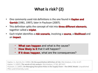 What is risk? (2) One commonly used risk definitions is the one found in  Kaplan   and Garrick   (1981, 1997), later in Paulsson (2007).  This definition splits the concept of risk into  three different   elements , together called a  triplet .  Each triplet identifies a  risk scenario , involving a  source , a  likelihood  and an  impact . What can happen   and what is the cause?  How likely is it   that it will happen?  If it does happen , what are the consequences?   Kaplan, S., Garrick, B.J. (1981).  On the quantitative definition of risk .  Risk Analysis, 1  (1), 11-27. Kaplan, S. (1997).  The words of risk analysis .  Risk Analysis, 17  (4), 407-417. Paulsson, U. (2007).  On Managing Disruption Risks in the Supply Chain   – the DRISC Model . Unpublished PhD, Lund University, Lund. 