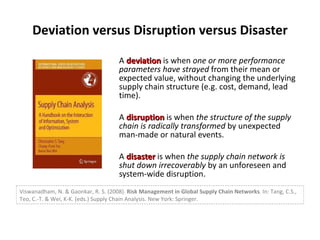 Deviation versus Disruption versus Disaster A  deviation  is when  one or more performance parameters have strayed  from their mean or expected value, without changing the underlying supply chain structure (e.g. cost, demand, lead time). A  disruption  is when  the structure of the supply chain is radically transformed  by unexpected man-made or natural events. A  disaster  is when  the supply chain network is shut down irrecoverably  by an unforeseen and system-wide disruption. Viswanadham, N. & Gaonkar, R. S. (2008).  Risk Management in Global Supply Chain Networks . In: Tang, C.S., Teo, C.-T. & Wei, K-K. (eds.) Supply Chain Analysis. New York: Springer. 