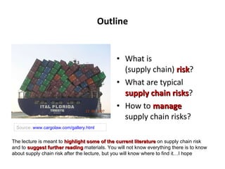 Outline What is  (supply chain)  risk ? What are typical  supply chain risks ? How to  manage   supply chain risks? Source:  www.cargolaw.com/gallery.html The lecture is meant to  highlight some of the current literature  on supply chain risk and to  suggest further reading  materials. You will not know everything there is to know about supply chain risk after the lecture, but you will know where to find it…I hope 