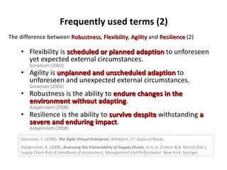 Flexibility is  scheduled or planned adaption   to unforeseen yet expected external circumstances. Goranson (2002) Agility is  unplanned and unscheduled adaption   to unforeseen and unexpected external circumstances. Goranson (2002) Robustness is the ability to  endure changes in the environment without adapting . Asbjørnslett (2008) Resilience is the ability to  survive despite   withstanding  a severe and enduring impact . Asbjørnslett (2008) The difference between  Robustness ,  Flexibility ,  Agility  and  Resilience  (2) Frequently used terms (2) Goranson, T. (1999).  The Agile Virtual Enterprise . Westport, CT: Quorum Books. Asbjørnslett, B. (2008).  Assessing the Vulnerability of Supply Chains . In G. A. Zsidisin & B. Ritchie (Eds.),  Supply Chain Risk: A Handbook of Assessment, Management and Performance . New York: Springer. 