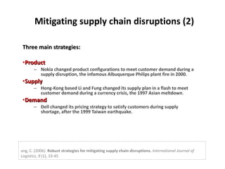 Mitigating supply chain disruptions (2) Three main strategies: Product   Nokia changed product configurations to meet customer demand during a supply disruption, the infamous Albuquerque Philips plant fire in 2000. Supply Hong-Kong based Li and Fung changed its supply plan in a flash to meet customer demand during a currency crisis, the 1997 Asian meltdown . Demand Dell changed its pricing strategy to satisfy customers during supply shortage, after the 1999 Taiwan earthquake. Tang, C. (2006).  Robust strategies for mitigating supply chain disruptions.   International Journal of Logistics, 9  (1), 33-45 