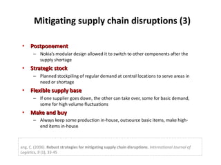 Mitigating supply chain disruptions (3) Postponement  Nokia’s modular design allowed it to switch to other components after the supply shortage Strategic stock  Planned stockpiling of regular demand at central locations to serve areas in need or shortage Flexible supply base  If one supplier goes down, the other can take over, some for basic demand, some for high volume fluctuations Make and buy  Always keep some production in-house, outsource basic items, make high-end items in-house Tang, C. (2006).  Robust strategies for mitigating supply chain disruptions.   International Journal of Logistics, 9  (1), 33-45 