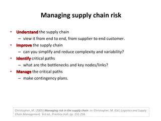 Managing supply chain risk Understand  the supply chain view it from end to end, from supplier to end customer. Improve  the supply chain can you simplify and reduce complexity and variability? Identify  critical paths what are the bottlenecks and key nodes/links? Manage  the critical paths make contingency plans. Christopher, M. (2005)  Managing risk in the supply chain . In: Christopher, M. (Ed.)  Logistics and Supply Chain Management.  3rd ed., Prentice Hall, pp. 231-258. 