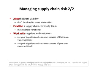 Managing supply chain risk 2/2 Allow  network visibility don't be afraid to share information. Establish  a supply chain continuity team make it cross-functional Work with  suppliers and customers are your suppliers and customers aware of their own vulnerabilities? are your suppliers and customers aware of your own vulnerabilities? Christopher, M. (2005)  Managing risk in the supply chain . In: Christopher, M. (Ed.)  Logistics and Supply Chain Management.  3rd ed., Prentice Hall, pp. 231-258. 