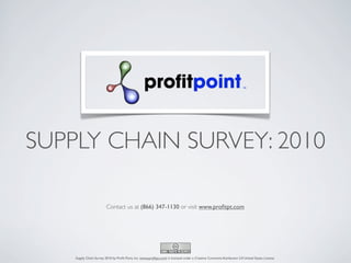 SUPPLY CHAIN SURVEY: 2010

                         Contact us at (866) 347-1130 or visit www.proﬁtpt.com




    Supply Chain Survey 2010 by Proﬁt Point, Inc. (www.proﬁtpt.com) is licensed under a Creative Commons Attribution 3.0 United States License.
 