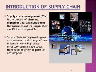    Supply chain management (SCM)
    is the process of planning,
    implementing, and controlling
    the operations of the supply chain
    as efficiently as possible.

   Supply Chain Management spans
    all movement and storage of raw
    materials, work-in-process
    inventory, and finished goods
    from point-of-origin to point-of-
    consumption.




                                         3
 