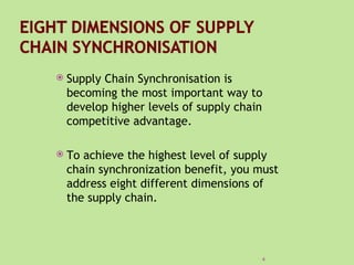   Supply Chain Synchronisation is
    becoming the most important way to
    develop higher levels of supply chain
    competitive advantage.

   To achieve the highest level of supply
    chain synchronization benefit, you must
    address eight different dimensions of
    the supply chain.




                                        4
 