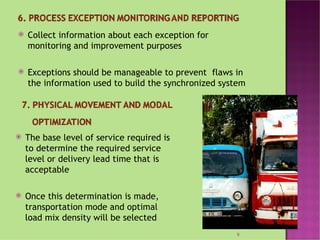    Collect information about each exception for
    monitoring and improvement purposes

   Exceptions should be manageable to prevent flaws in
    the information used to build the synchronized system




   The base level of service required is
    to determine the required service
    level or delivery lead time that is
    acceptable

   Once this determination is made,
    transportation mode and optimal
    load mix density will be selected
                                                      9
 