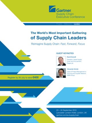 Register by 26 July to save €400
Reimagine Supply Chain: Fast, Forward, Focus
The World’s Most Important Gathering
of Supply Chain Leaders
23 – 24 September 2013
Lancaster London Hotel, London, UK
gartner.com/eu/supplychain
Phoenix   Melbourne   London
Guest keynotes
Alexander Scholz
Head of Project Management in
Sourcing and Supplier Network,
BMW Group
David Gosnell
President, Global Supply
Chain and Procurement,
Diageo plc
 