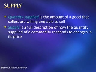 Quantity supplied is the amount of a good that
sellers are willing and able to sell
Supply is a full description of how the quantity
supplied of a commodity responds to changes in
its price
SUPPLY AND DEMAND19
 