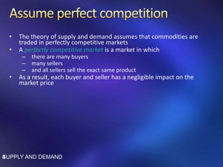 • The theory of supply and demand assumes that commodities are
traded in perfectly competitive markets
• A perfectly competitive market is a market in which
– there are many buyers
– many sellers
– and all sellers sell the exact same product
• As a result, each buyer and seller has a negligible impact on the
market price
SUPPLY AND DEMAND4
 