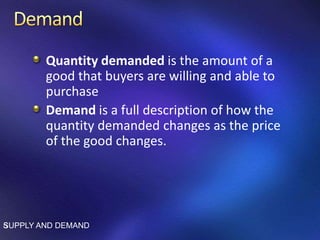 Quantity demanded is the amount of a
good that buyers are willing and able to
purchase
Demand is a full description of how the
quantity demanded changes as the price
of the good changes.
SUPPLY AND DEMAND5
 