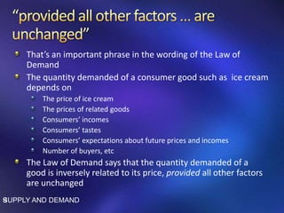 That’s an important phrase in the wording of the Law of
Demand
The quantity demanded of a consumer good such as ice cream
depends on
The price of ice cream
The prices of related goods
Consumers’ incomes
Consumers’ tastes
Consumers’ expectations about future prices and incomes
Number of buyers, etc
The Law of Demand says that the quantity demanded of a
good is inversely related to its price, provided all other factors
are unchanged
SUPPLY AND DEMAND9
 
