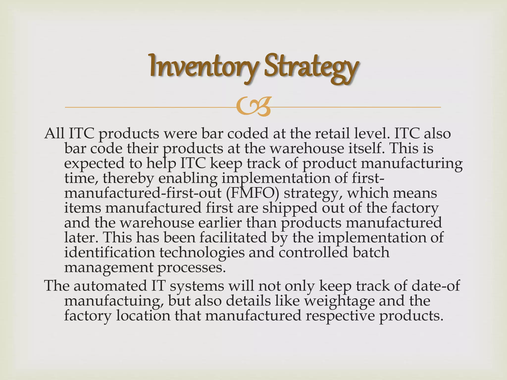 
All ITC products were bar coded at the retail level. ITC also
bar code their products at the warehouse itself. This is
expected to help ITC keep track of product manufacturing
time, thereby enabling implementation of first-
manufactured-first-out (FMFO) strategy, which means
items manufactured first are shipped out of the factory
and the warehouse earlier than products manufactured
later. This has been facilitated by the implementation of
identification technologies and controlled batch
management processes.
The automated IT systems will not only keep track of date-of
manufactuing, but also details like weightage and the
factory location that manufactured respective products.
Inventory Strategy
 