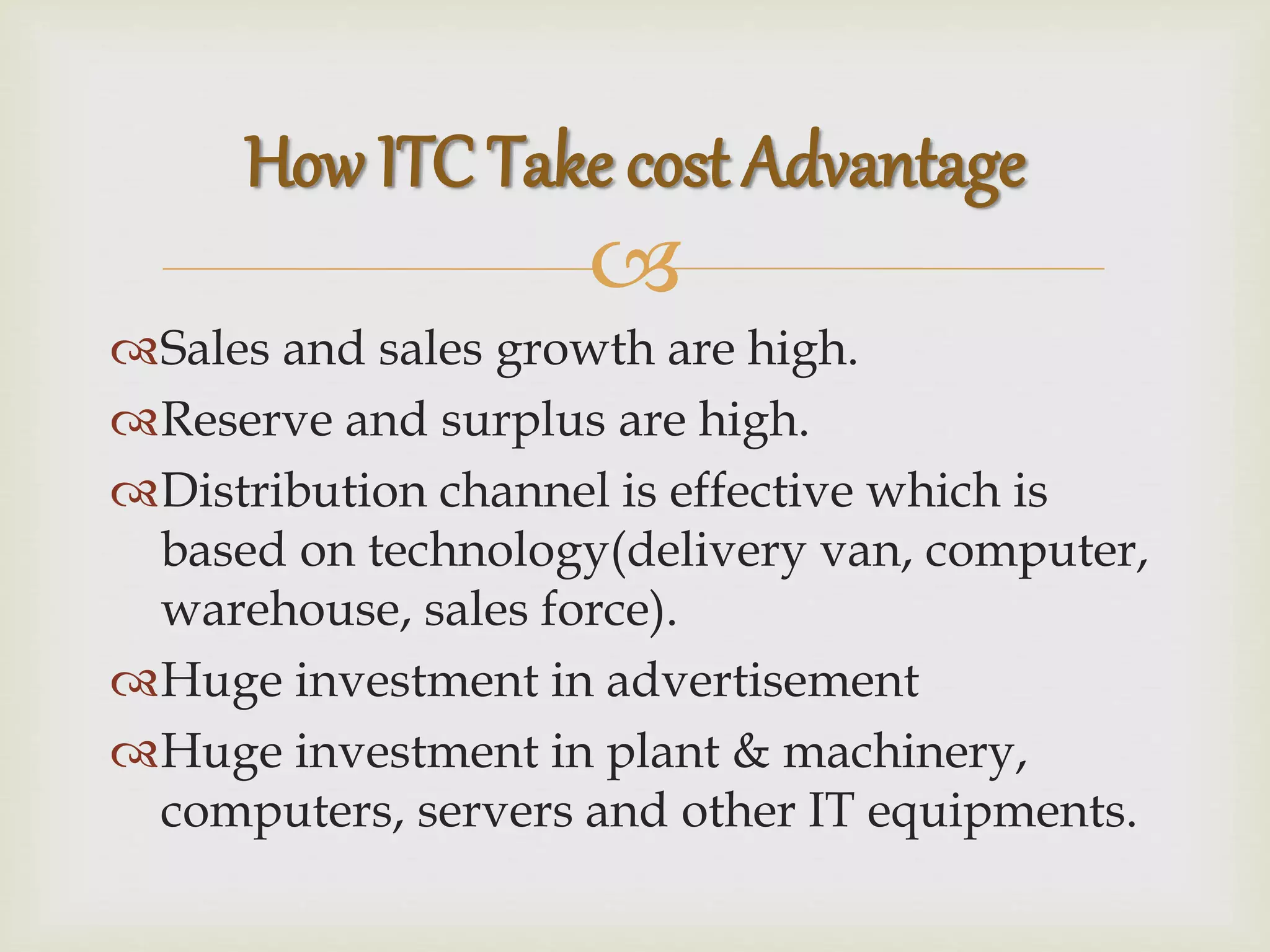 
Sales and sales growth are high.
Reserve and surplus are high.
Distribution channel is effective which is
based on technology(delivery van, computer,
warehouse, sales force).
Huge investment in advertisement
Huge investment in plant & machinery,
computers, servers and other IT equipments.
How ITC Take cost Advantage
 