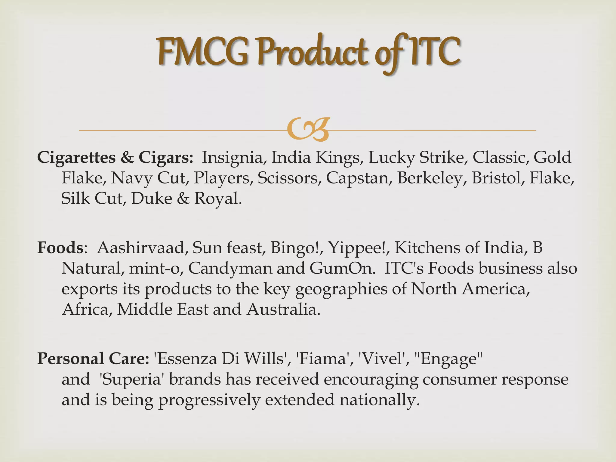 Cigarettes & Cigars: Insignia, India Kings, Lucky Strike, Classic, Gold
Flake, Navy Cut, Players, Scissors, Capstan, Berkeley, Bristol, Flake,
Silk Cut, Duke & Royal.
Foods: Aashirvaad, Sun feast, Bingo!, Yippee!, Kitchens of India, B
Natural, mint-o, Candyman and GumOn. ITC's Foods business also
exports its products to the key geographies of North America,
Africa, Middle East and Australia.
Personal Care: 'Essenza Di Wills', 'Fiama', 'Vivel', "Engage"
and 'Superia' brands has received encouraging consumer response
and is being progressively extended nationally.
FMCG Product of ITC
 
