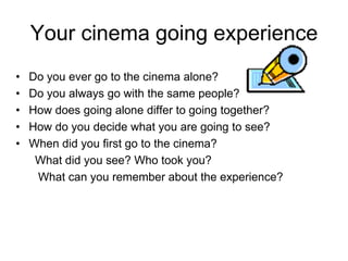 Your cinema going experience
•   Do you ever go to the cinema alone?
•   Do you always go with the same people?
•   How does going alone differ to going together?
•   How do you decide what you are going to see?
•   When did you first go to the cinema?
     What did you see? Who took you?
     What can you remember about the experience?
 
