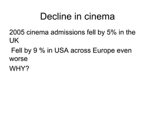 Decline in cinema
2005 cinema admissions fell by 5% in the
UK
Fell by 9 % in USA across Europe even
worse
WHY?
 