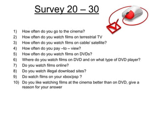 Survey 20 – 30

1)    How often do you go to the cinema?
2)    How often do you watch films on terrestrial TV
3)    How often do you watch films on cable/ satellite?
4)    How often do you pay –to – view?
5)    How often do you watch films on DVDs?
6)    Where do you watch films on DVD and on what type of DVD player?
7)    Do you watch films online?
8)    Do you watch illegal download sites?
9)    Do watch films on your xbox/psp ?
10)   Do you like watching films at the cinema better than on DVD, give a
      reason for your answer
 