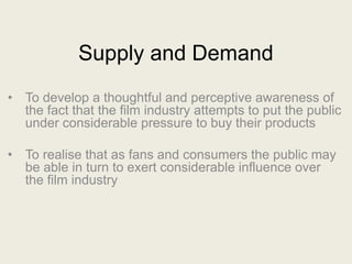 Supply and Demand
• To develop a thoughtful and perceptive awareness of
  the fact that the film industry attempts to put the public
  under considerable pressure to buy their products

• To realise that as fans and consumers the public may
  be able in turn to exert considerable influence over
  the film industry
 