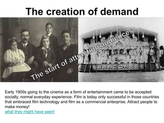 The creation of demand




Early 1900s going to the cinema as a form of entertainment came to be accepted
socially, normal everyday experience. Film is today only successful in those countries
that embraced film technology and film as a commercial enterprise. Attract people to
make money!
what they might have seen!
 
