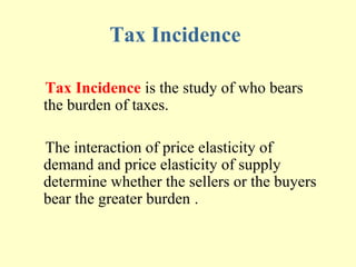 Tax Incidence
Tax Incidence is the study of who bears
the burden of taxes.
The interaction of price elasticity of
demand and price elasticity of supply
determine whether the sellers or the buyers
bear the greater burden .

 