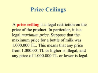 Price Ceilings
A price ceiling is a legal restriction on the
price of the product. In particular, it is a
legal maximum price. Suppose that the
maximum price for a bottle of milk was
1.000.000 TL. This means that any price
from 1.000.001TL or higher is illegal, and
any price of 1.000.000 TL or lower is legal.

 