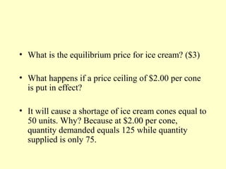 • What is the equilibrium price for ice cream? ($3)
• What happens if a price ceiling of $2.00 per cone
is put in effect?
• It will cause a shortage of ice cream cones equal to
50 units. Why? Because at $2.00 per cone,
quantity demanded equals 125 while quantity
supplied is only 75.

 