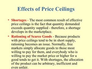 Effects of Price Ceilings
• Shortages - The most common result of effective
price ceilings is the fact that quantity demanded
exceeds quantity supplied - therefore, a shortage
develops in the marketplace.
• Rationing of Scarce Goods - Because products
with price ceilings tend to be in short supply,
rationing becomes an issue. Normally, free
markets simply allocate goods to those most
willing to pay for them, and everybody who is
willing to pay the market price or higher for a
good tends to get it. With shortages, the allocation
of the product can be arbitrary, inefficient and
even unfair.

 
