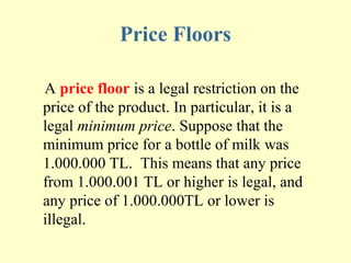 Price Floors
A price floor is a legal restriction on the
price of the product. In particular, it is a
legal minimum price. Suppose that the
minimum price for a bottle of milk was
1.000.000 TL. This means that any price
from 1.000.001 TL or higher is legal, and
any price of 1.000.000TL or lower is
illegal.

 