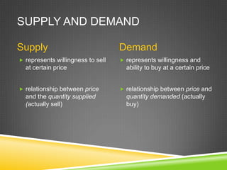 SUPPLY AND DEMAND
Supply
 represents willingness to sell

at certain price
 relationship between price

and the quantity supplied
(actually sell)

Demand
 represents willingness and

ability to buy at a certain price
 relationship between price and

quantity demanded (actually
buy)

 