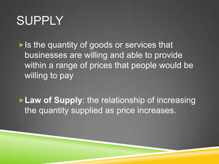 SUPPLY
Is the quantity of goods or services that

businesses are willing and able to provide
within a range of prices that people would be
willing to pay
Law of Supply: the relationship of increasing

the quantity supplied as price increases.

 