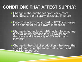 CONDITIONS THAT AFFECT SUPPLY:
 Change in the number of producers (more

businesses, more supply, decrease in price)

 Price of related goods: (cost of IPODs increase

the demand for MP3 players increases)

 Change in technology: (MP3 technology makes

the availability demand for CD Walkmans
decrease and the supply of CD walkmans
increase)

 Change in the cost of production: (the lower the

cost of production the more that is produced,
consider resources)

 