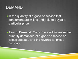DEMAND
Is the quantity of a good or service that

consumers are willing and able to buy at a
particular price.
Law of Demand: Consumers will increase the

quantity demanded of a good or service as
prices decease and the reverse as prices
increase

 