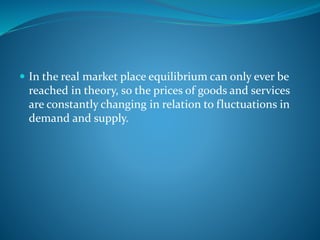  In the real market place equilibrium can only ever be
reached in theory, so the prices of goods and services
are constantly changing in relation to fluctuations in
demand and supply.
 