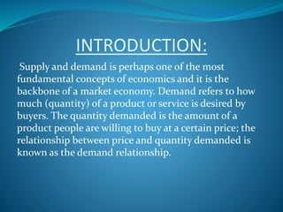 INTRODUCTION:
Supply and demand is perhaps one of the most
fundamental concepts of economics and it is the
backbone of a market economy. Demand refers to how
much (quantity) of a product or service is desired by
buyers. The quantity demanded is the amount of a
product people are willing to buy at a certain price; the
relationship between price and quantity demanded is
known as the demand relationship.
 