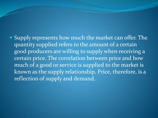  Supply represents how much the market can offer. The
quantity supplied refers to the amount of a certain
good producers are willing to supply when receiving a
certain price. The correlation between price and how
much of a good or service is supplied to the market is
known as the supply relationship. Price, therefore, is a
reflection of supply and demand.
 