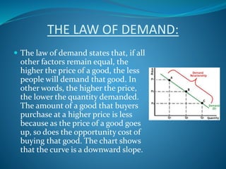 THE LAW OF DEMAND:
 The law of demand states that, if all
other factors remain equal, the
higher the price of a good, the less
people will demand that good. In
other words, the higher the price,
the lower the quantity demanded.
The amount of a good that buyers
purchase at a higher price is less
because as the price of a good goes
up, so does the opportunity cost of
buying that good. The chart shows
that the curve is a downward slope.
 