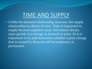 TIME AND SUPPLY
 Unlike the demand relationship, however, the supply
relationship is a factor of time. Time is important to
supply because suppliers must, but cannot always,
react quickly to a change in demand or price. So it is
important to try and determine whether a price change
that is caused by demand will be temporary or
permanent.
 