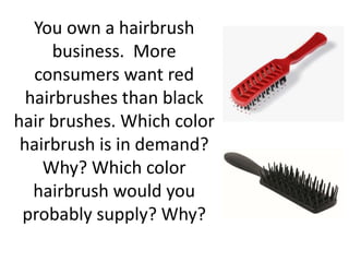 You own a hairbrush
business. More
consumers want red
hairbrushes than black
hair brushes. Which color
hairbrush is in demand?
Why? Which color
hairbrush would you
probably supply? Why?
 