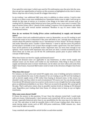 If we opted for entry type 2, which says wait for PA confirmation once the price hits the zone,
then we get two opportunities of entries on this occasion as highlighted on the chart 6 above.
Notice, stop-loss size of entry 2a and 2b is bigger than entry 1.
In my trading, I use additional S&D zone entry in addition to above entries. I tend to take
trades as or when a new zone established too. Sometimes before zone in sight. I will not go in
details for this type of entries as it involves a few things to be taken into account such as
reading left PA, spotting viable historical price lines and the way a new zone is created. This
type of entries [some calls it "ahead of time trading"] requires a lot of experience and ability
to keep in sync with overall market sentiment. Needless to say it's more riskier than
conventional entries.
How do we workout PA Config [Price action confirmation] in supply and demand
zones?
This is where chart and candlestick patterns come in. Remember, we use PA reading in and
around the zones to try to determine if the zone will hold or not. I already have written few
articles about PA patterns and their use in "Introduction to Price Action" AG forum category
and under Education menu "Candle n Chart Patterns". I need to add few more PA patterns
yet but what is available so far is more than enough to make a good start. You don't need to
learn all PA patterns to be profitable trader. Important ones are more than enough in my
opinion. I have started with important ones and most are done. I would recommend you to
check them out so that you can fill the PA confirmation puzzle piece in place within the
concept of S&D trading.
What time frames are best for supply and demand zones?
Supply and demand zones are applicable to any timeframes, in other words supply and
demand zones can be drawn and traded on any timeframes. Only thing to keep in mind,
supply and demand zones in lower timeframes can be taken out more often and easily than
higher time frames. Seasoned S&D traders tend to trade in the direction of higher time frame
zones.
What does this mean?
For instance, we have price just tested H4 supply zone, zone is holding and price started to
move away [down] the zone. In this situation if we are trading on say M5 we'd be looking to
sell on decent supply zones of M5 rather than buying at demand zones. Is this means we
shouldn't enter any buy orders in such circumstances? Of course not. You can always benefit
from decent M5 demand zones too as price rarely moves in one straight line but using supply
gives us additional probability in our favor. There are no need to be greedy. We cannot get all
the pips. That's until price comes close to possible reaction levels or closing on H4 demand
zone. Regardless your trading chart time frame, it's always wise to keep an eye on higher
timeframes.
Why some zones doesn't hold?
If I knew the answer to this question, I'd say I have the ultimate crystal ball. I could trade
with zero losses. Unfortunately, I don't possess such crystal ball. All we can do is check the
history, especially historical price lines to see possibilities for the zone may to be taken out
or not. The only place to look for possible hints is left of your trading chart. Also keep in
mind, during major events such as NFP, ECB press conference, FOMC minutes etc... most
zones may be taken out easily.
I may comeback and expand this article further as and when needed.
 