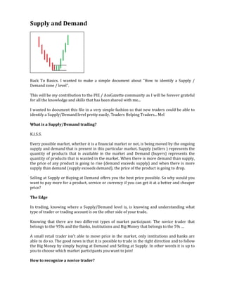 Supply and Demand
Back To Basics. I wanted to make a simple document about “How to identify a Supply /
Demand zone / level”.
This will be my contribution to the PIE / AceGazette community as I will be forever grateful
for all the knowledge and skills that has been shared with me...
I wanted to document this file in a very simple fashion so that new traders could be able to
identify a Supply/Demand level pretty easily. Traders Helping Traders... Mel
What is a Supply/Demand trading?
K.I.S.S.
Every possible market, whether it is a financial market or not, is being moved by the ongoing
supply and demand that is present in this particular market. Supply (sellers ) represents the
quantity of products that is available in the market and Demand (buyers) represents the
quantity of products that is wanted in the market. When there is more demand than supply,
the price of any product is going to rise (demand exceeds supply) and when there is more
supply than demand (supply exceeds demand), the price of the product is going to drop.
Selling at Supply or Buying at Demand offers you the best price possible. So why would you
want to pay more for a product, service or currency if you can get it at a better and cheaper
price?
The Edge
In trading, knowing where a Supply/Demand level is, is knowing and understanding what
type of trader or trading account is on the other side of your trade.
Knowing that there are two different types of market participant: The novice trader that
belongs to the 95% and the Banks, institutions and Big Money that belongs to the 5% …
A small retail trader isn't able to move price in the market, only institutions and banks are
able to do so. The good news is that it is possible to trade in the right direction and to follow
the Big Money by simply buying at Demand and Selling at Supply. In other words it is up to
you to choose which market participants you want to join!
How to recognize a novice trader?
 