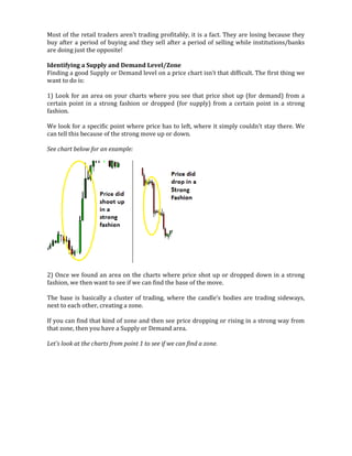 Most of the retail traders aren't trading profitably, it is a fact. They are losing because they
buy after a period of buying and they sell after a period of selling while institutions/banks
are doing just the opposite!
Identifying a Supply and Demand Level/Zone
Finding a good Supply or Demand level on a price chart isn't that difficult. The first thing we
want to do is:
1) Look for an area on your charts where you see that price shot up (for demand) from a
certain point in a strong fashion or dropped (for supply) from a certain point in a strong
fashion.
We look for a specific point where price has to left, where it simply couldn't stay there. We
can tell this because of the strong move up or down.
See chart below for an example:
2) Once we found an area on the charts where price shot up or dropped down in a strong
fashion, we then want to see if we can find the base of the move.
The base is basically a cluster of trading, where the candle's bodies are trading sideways,
next to each other, creating a zone.
If you can find that kind of zone and then see price dropping or rising in a strong way from
that zone, then you have a Supply or Demand area.
Let's look at the charts from point 1 to see if we can find a zone.
 